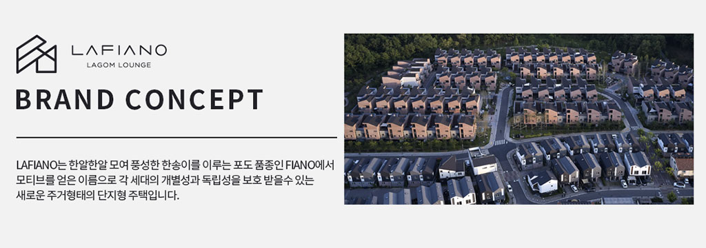 LAFIANO는 한알한알 모여 풍성한 한송이를 이루는 포도 품종인 FIANO에서 모티브를 얻은 이름으로 각 세대의 개발성과 독립성을 보호 받을 수 있는 새로운 주거형태의 단지형 주택입니다.